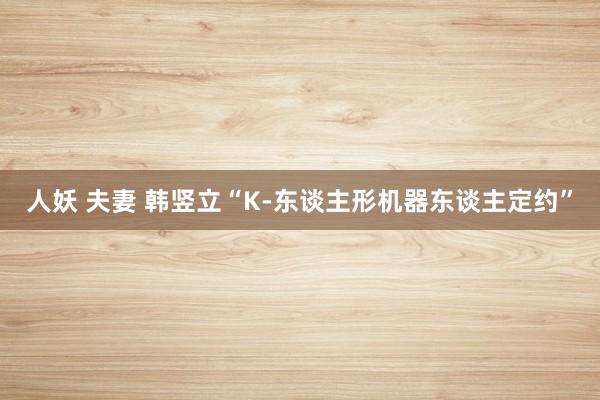 人妖 夫妻 韩竖立“K-东谈主形机器东谈主定约”
