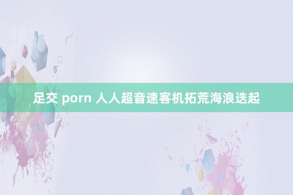 足交 porn 人人超音速客机拓荒海浪迭起