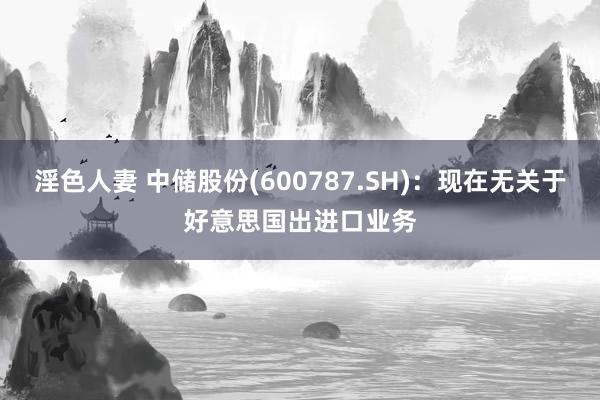 淫色人妻 中储股份(600787.SH)：现在无关于好意思国出进口业务