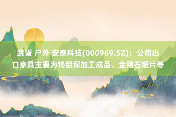 跳蛋 户外 安泰科技(000969.SZ)：公司出口家具主要为钨钼深加工成品、金刚石锯片等