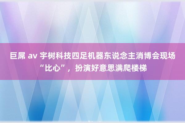 巨屌 av 宇树科技四足机器东说念主消博会现场“比心”，扮演好意思满爬楼梯