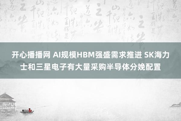 开心播播网 AI规模HBM强盛需求推进 SK海力士和三星电子有大量采购半导体分娩配置