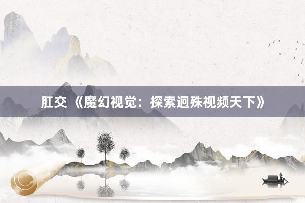 肛交 《魔幻视觉：探索迥殊视频天下》