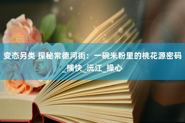变态另类 探秘常德河街：一碗米粉里的桃花源密码_捕快_沅江_操心