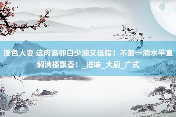 淫色人妻 这肉高卵白少油又低脂！不加一滴水平直焖满楼飘香！_滋味_大厨_广式