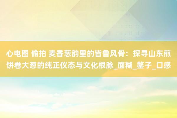 心电图 偷拍 麦香葱韵里的皆鲁风骨：探寻山东煎饼卷大葱的纯正仪态与文化根脉_面糊_鏊子_口感