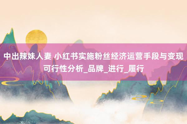中出辣妹人妻 小红书实施粉丝经济运营手段与变现可行性分析_品牌_进行_履行