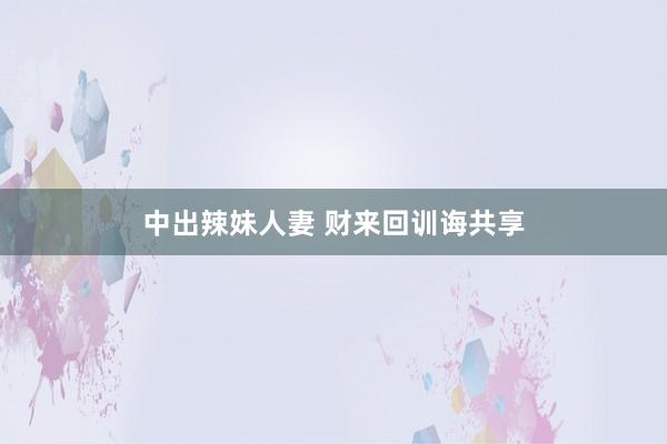 中出辣妹人妻 财来回训诲共享