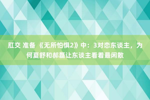 肛交 准备 《无所怕惧2》中：3对恋东谈主，为何夏舒和郝磊让东谈主看着最闲散
