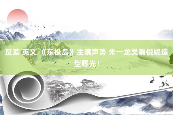 反差 英文 《东极岛》主演声势 朱一龙吴磊倪妮造型曝光！