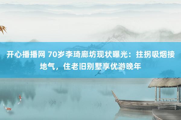 开心播播网 70岁李琦廊坊现状曝光：拄拐吸烟接地气，住老旧别墅享优游晚年