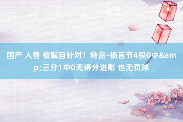 国产 人兽 被瞩目针对！特雷-杨首节4投0中&三分1中0无得分进账 也无罚球