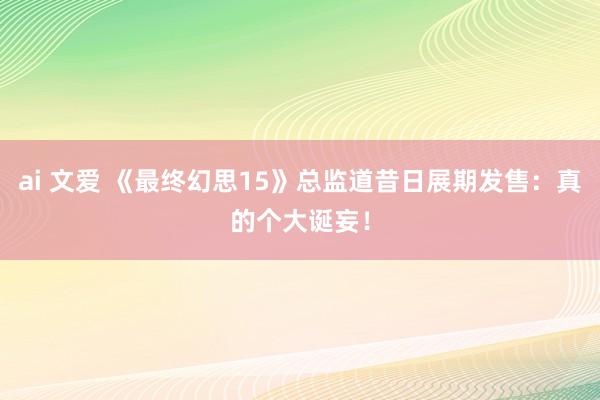 ai 文爱 《最终幻思15》总监道昔日展期发售：真的个大诞妄！