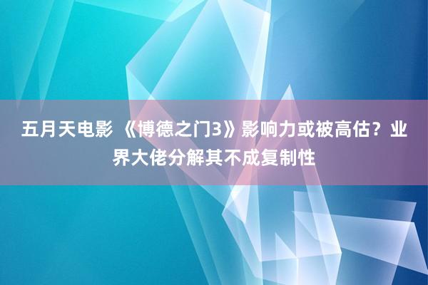五月天电影 《博德之门3》影响力或被高估？业界大佬分解其不成复制性