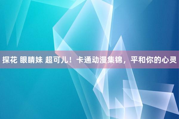 探花 眼睛妹 超可儿！卡通动漫集锦，平和你的心灵