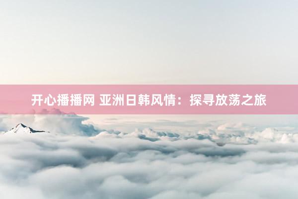 开心播播网 亚洲日韩风情：探寻放荡之旅