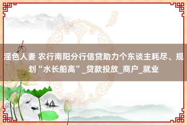 淫色人妻 农行南阳分行信贷助力个东谈主耗尽、规划“水长船高”_贷款投放_商户_就业
