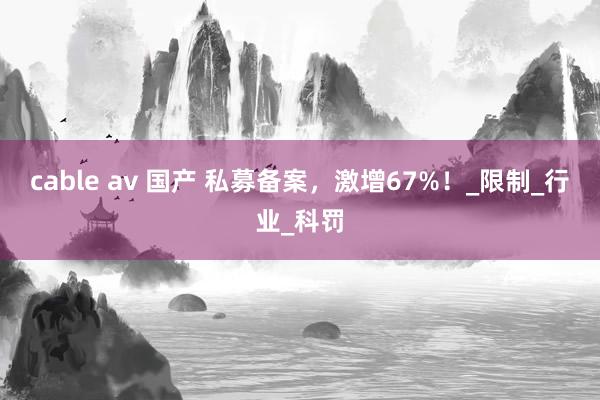 cable av 国产 私募备案，激增67%！_限制_行业_科罚