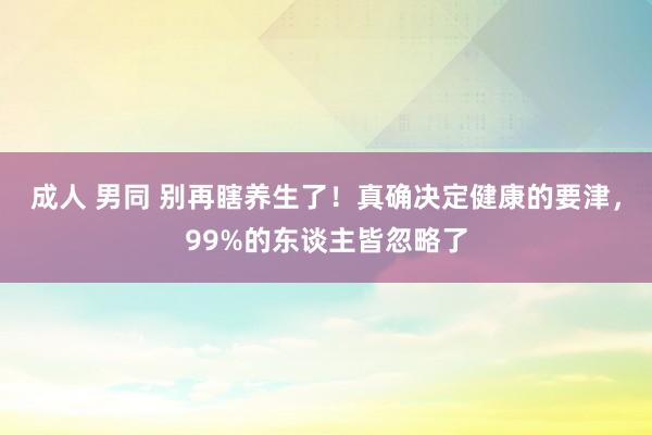 成人 男同 别再瞎养生了！真确决定健康的要津，99%的东谈主皆忽略了