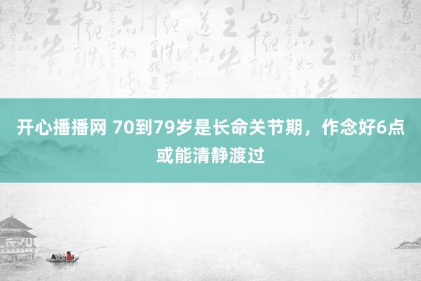 开心播播网 70到79岁是长命关节期，作念好6点或能清静渡过