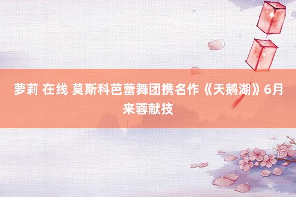 萝莉 在线 莫斯科芭蕾舞团携名作《天鹅湖》6月来蓉献技