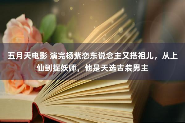 五月天电影 演完杨紫恋东说念主又搭祖儿，从上仙到捉妖师，他是天选古装男主