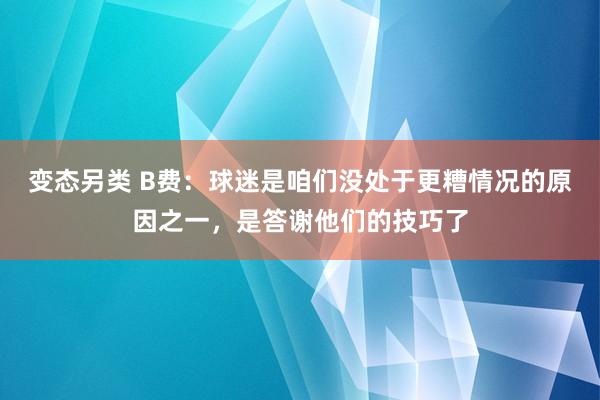 变态另类 B费：球迷是咱们没处于更糟情况的原因之一，是答谢他们的技巧了