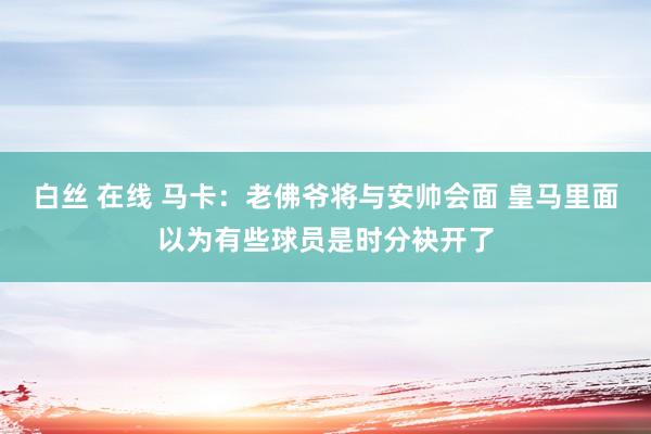 白丝 在线 马卡：老佛爷将与安帅会面 皇马里面以为有些球员是时分袂开了