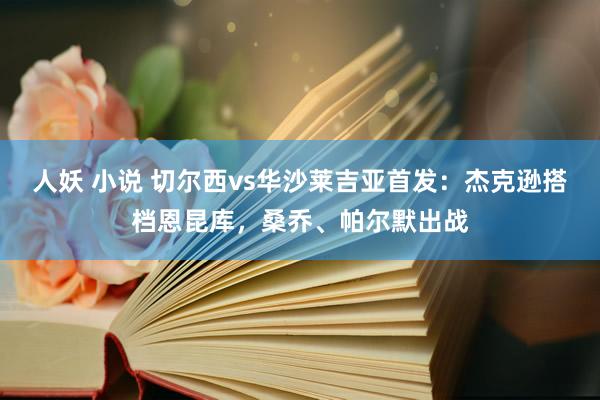人妖 小说 切尔西vs华沙莱吉亚首发：杰克逊搭档恩昆库，桑乔、帕尔默出战