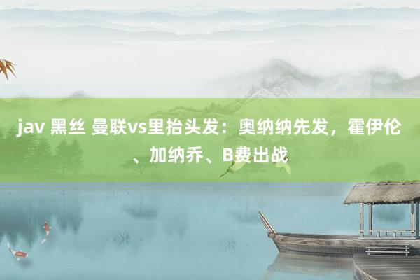 jav 黑丝 曼联vs里抬头发：奥纳纳先发，霍伊伦、加纳乔、B费出战