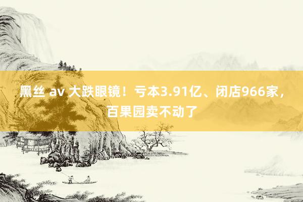 黑丝 av 大跌眼镜！亏本3.91亿、闭店966家，百果园卖不动了