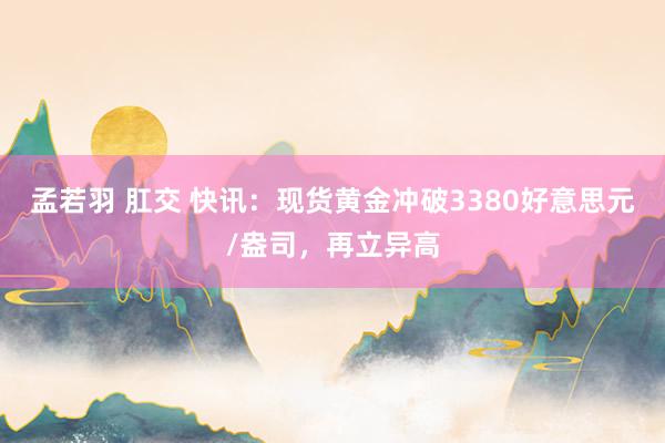 孟若羽 肛交 快讯：现货黄金冲破3380好意思元/盎司，再立异高