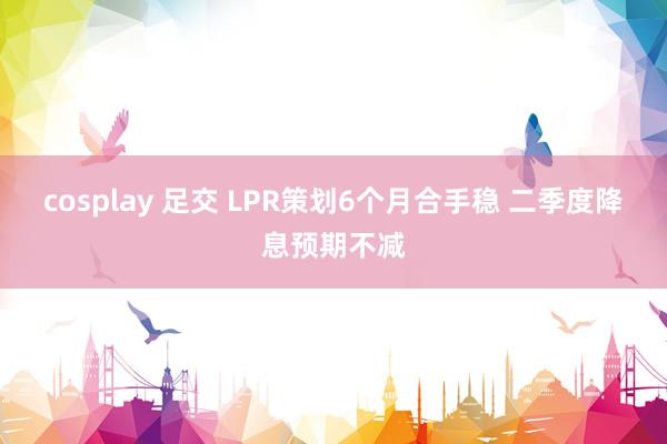 cosplay 足交 LPR策划6个月合手稳 二季度降息预期不减