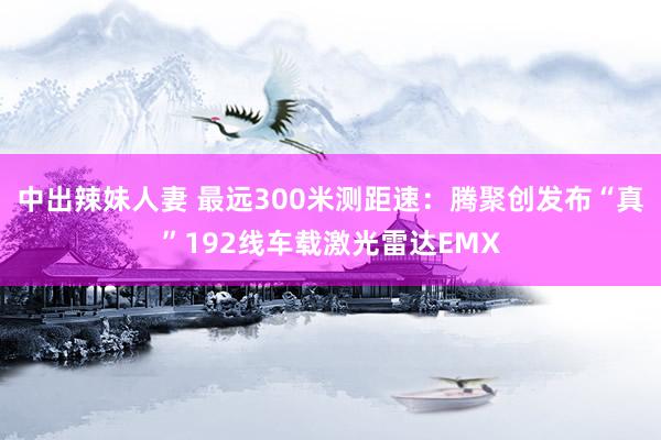中出辣妹人妻 最远300米测距速：腾聚创发布“真”192线车载激光雷达EMX