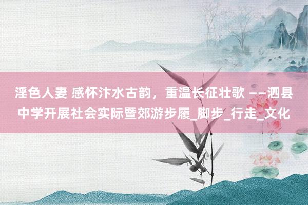 淫色人妻 感怀汴水古韵，重温长征壮歌 ——泗县中学开展社会实际暨郊游步履_脚步_行走_文化