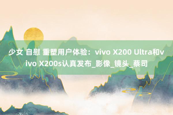少女 自慰 重塑用户体验：vivo X200 Ultra和vivo X200s认真发布_影像_镜头_蔡司