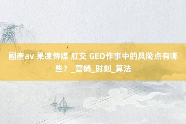 國產av 果凍傳媒 肛交 GEO作事中的风险点有哪些？_营销_时刻_算法