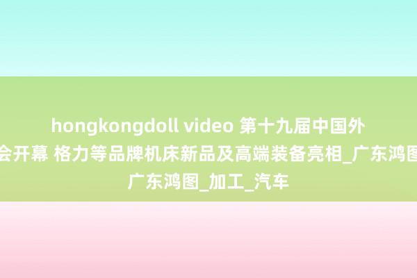 hongkongdoll video 第十九届中国外洋机床博览会开幕 格力等品牌机床新品及高端装备亮相_广东鸿图_加工_汽车