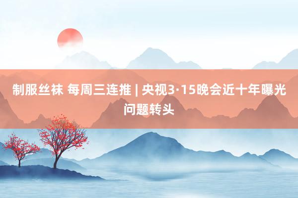 制服丝袜 每周三连推 | 央视3·15晚会近十年曝光问题转头