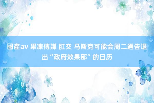 國產av 果凍傳媒 肛交 马斯克可能会周二通告退出“政府效果部”的日历