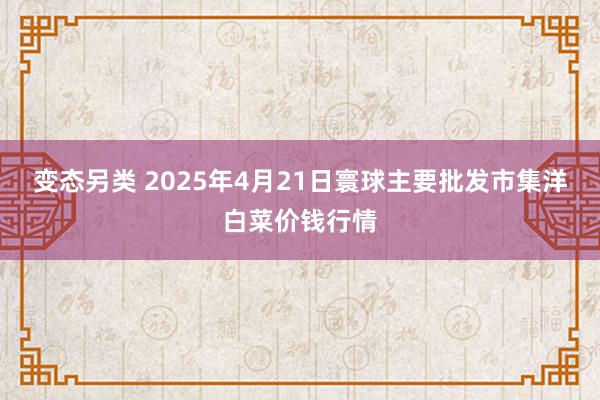 变态另类 2025年4月21日寰球主要批发市集洋白菜价钱行情