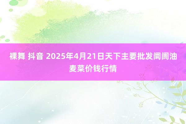 裸舞 抖音 2025年4月21日天下主要批发阛阓油麦菜价钱行情