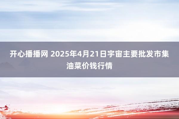 开心播播网 2025年4月21日宇宙主要批发市集油菜价钱行情