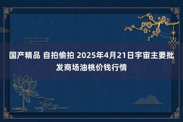 国产精品 自拍偷拍 2025年4月21日宇宙主要批发商场油桃价钱行情