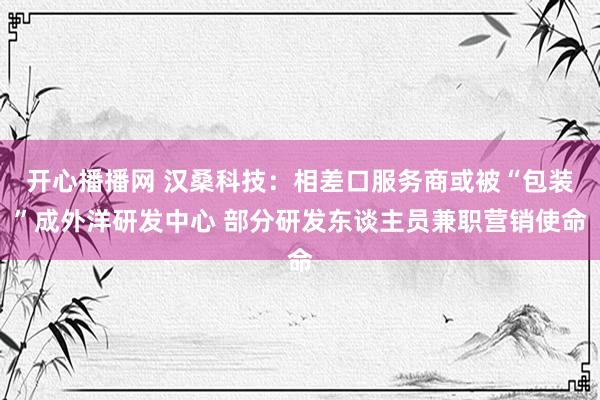 开心播播网 汉桑科技：相差口服务商或被“包装”成外洋研发中心 部分研发东谈主员兼职营销使命