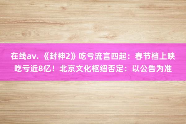 在线av. 《封神2》吃亏流言四起：春节档上映吃亏近8亿！北京文化枢纽否定：以公告为准