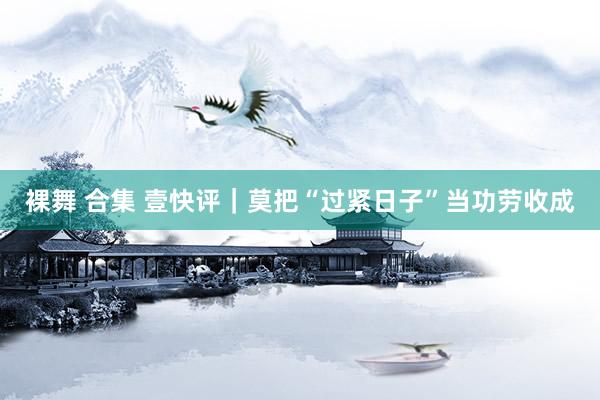 裸舞 合集 壹快评｜莫把“过紧日子”当功劳收成