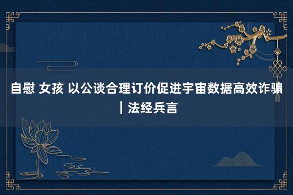 自慰 女孩 以公谈合理订价促进宇宙数据高效诈骗︱法经兵言