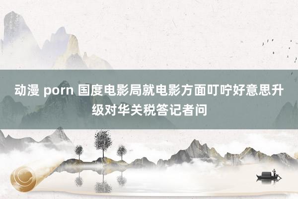 动漫 porn 国度电影局就电影方面叮咛好意思升级对华关税答记者问