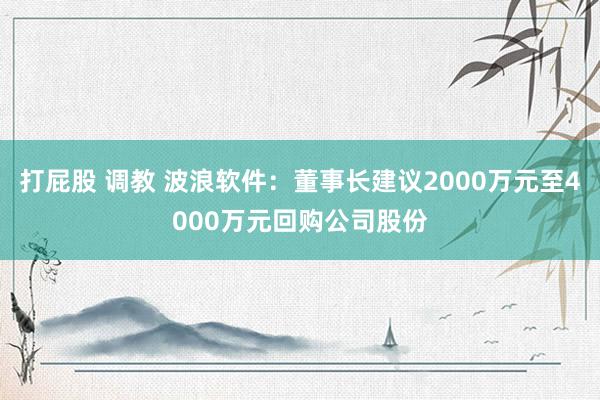 打屁股 调教 波浪软件：董事长建议2000万元至4000万元回购公司股份
